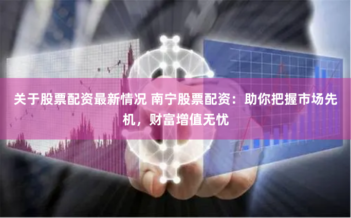 关于股票配资最新情况 南宁股票配资：助你把握市场先机，财富增值无忧