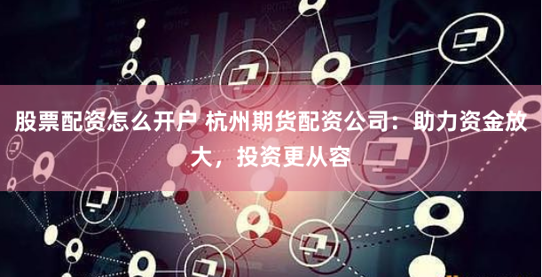 股票配资怎么开户 杭州期货配资公司：助力资金放大，投资更从容
