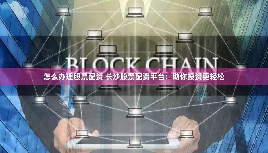 怎么办理股票配资 长沙股票配资平台：助你投资更轻松