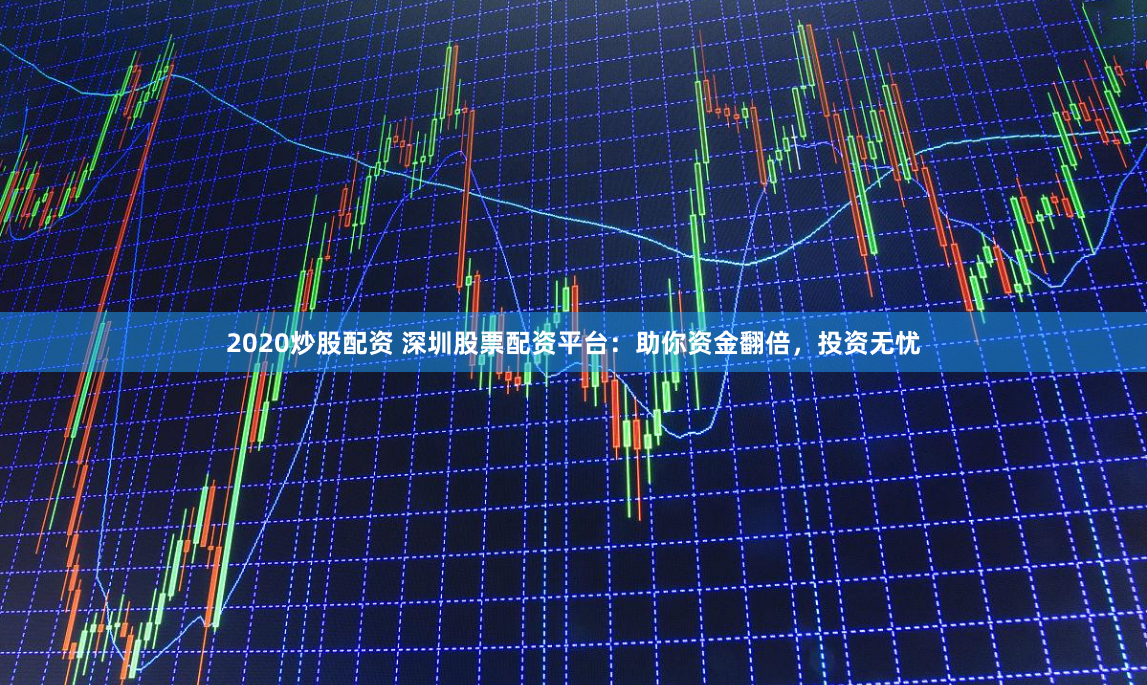 2020炒股配资 深圳股票配资平台：助你资金翻倍，投资无忧