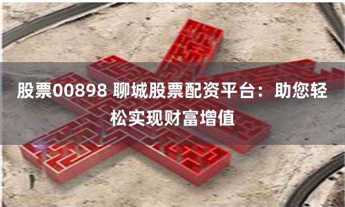 股票00898 聊城股票配资平台：助您轻松实现财富增值