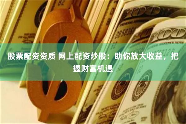 股票配资资质 网上配资炒股：助你放大收益，把握财富机遇