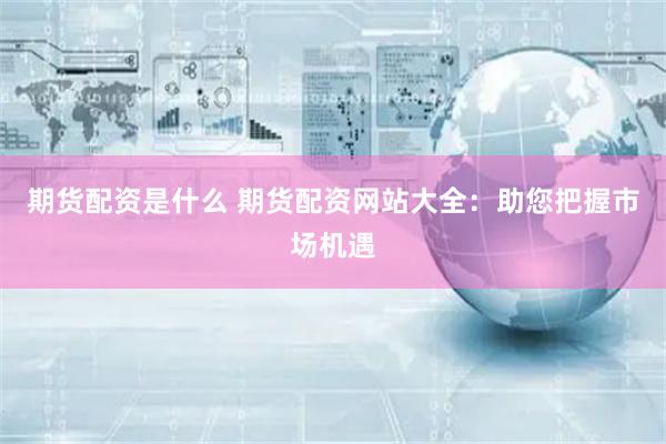 期货配资是什么 期货配资网站大全：助您把握市场机遇