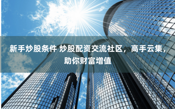 新手炒股条件 炒股配资交流社区，高手云集，助你财富增值