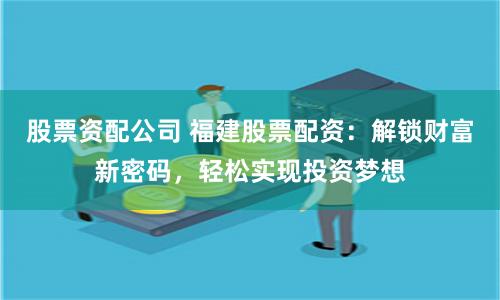 股票资配公司 福建股票配资：解锁财富新密码，轻松实现投资梦想