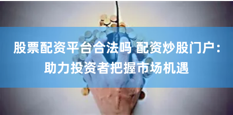 股票配资平台合法吗 配资炒股门户：助力投资者把握市场机遇
