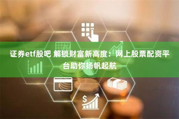 证券etf股吧 解锁财富新高度：网上股票配资平台助你扬帆起航