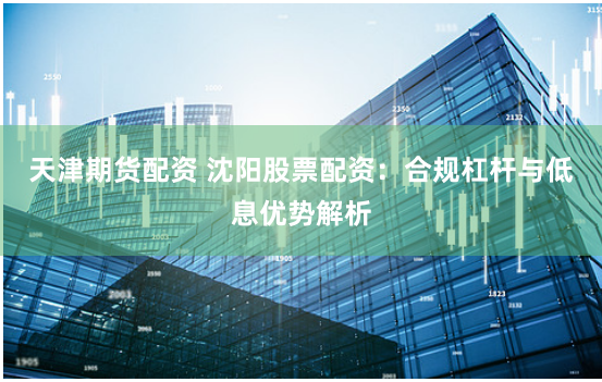 天津期货配资 沈阳股票配资：合规杠杆与低息优势解析