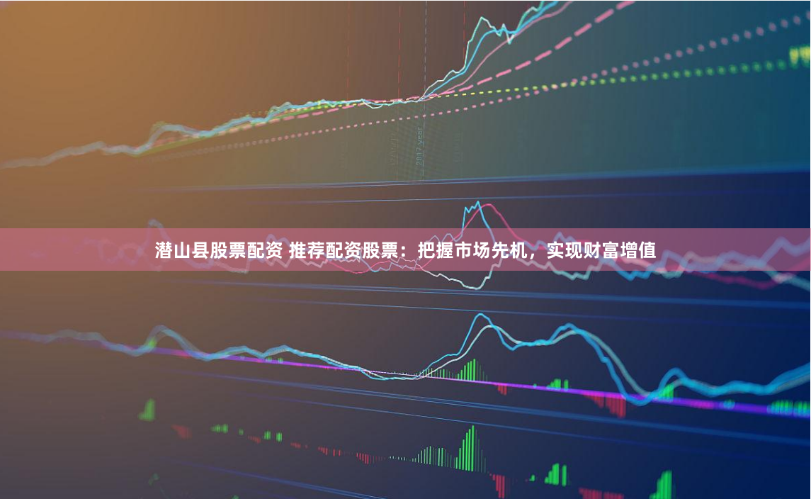 潜山县股票配资 推荐配资股票：把握市场先机，实现财富增值