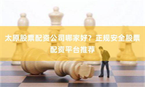 太原股票配资公司哪家好？正规安全股票配资平台推荐
