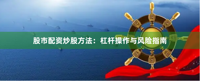股市配资炒股方法：杠杆操作与风险指南