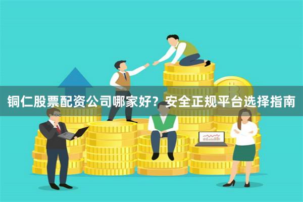 铜仁股票配资公司哪家好？安全正规平台选择指南