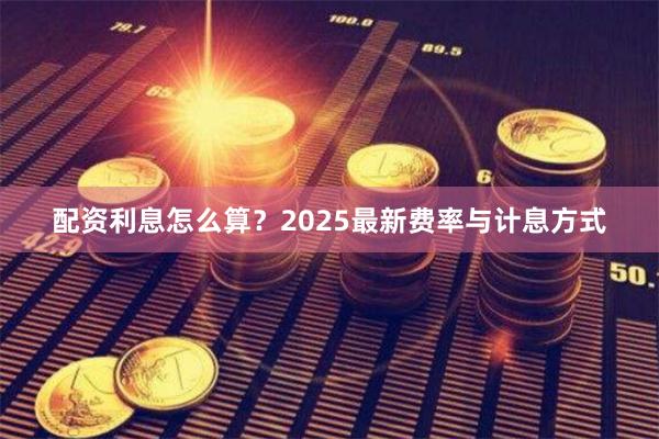 配资利息怎么算？2025最新费率与计息方式